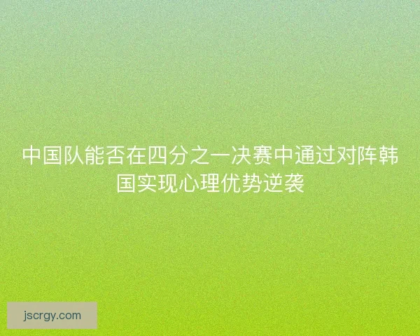 中国队能否在四分之一决赛中通过对阵韩国实现心理优势逆袭