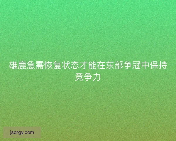 雄鹿急需恢复状态才能在东部争冠中保持竞争力