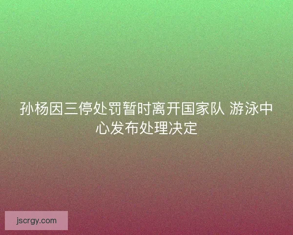 孙杨因三停处罚暂时离开国家队 游泳中心发布处理决定