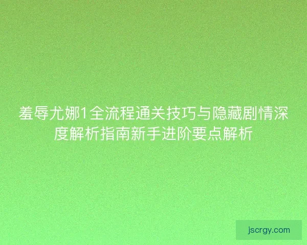 羞辱尤娜1全流程通关技巧与隐藏剧情深度解析指南新手进阶要点解析